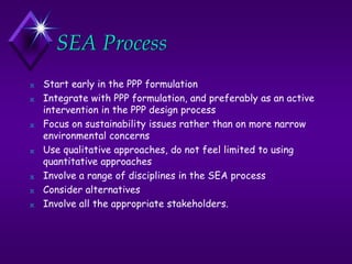 SEA Process
N Start early in the PPP formulation
N Integrate with PPP formulation, and preferably as an active
intervention in the PPP design process
N Focus on sustainability issues rather than on more narrow
environmental concerns
N Use qualitative approaches, do not feel limited to using
quantitative approaches
N Involve a range of disciplines in the SEA process
N Consider alternatives
N Involve all the appropriate stakeholders.
 