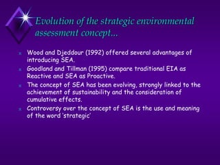 Evolution of the strategic environmental
assessment concept...
N Wood and Djeddour (1992) offered several advantages of
introducing SEA.
N Goodland and Tillman (1995) compare traditional EIA as
Reactive and SEA as Proactive.
N The concept of SEA has been evolving, strongly linked to the
achievement of sustainability and the consideration of
cumulative effects.
N Controversy over the concept of SEA is the use and meaning
of the word ‘strategic’
 