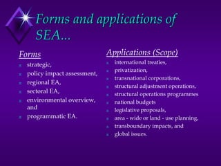 Forms and applications of
SEA...
Forms
N strategic,
N policy impact assessment,
N regional EA,
N sectoral EA,
N environmental overview,
and
N programmatic EA.
Applications (Scope)
N international treaties,
N privatization,
N transnational corporations,
N structural adjustment operations,
N structural operations programmes
N national budgets
N legislative proposals,
N area - wide or land - use planning,
N transboundary impacts, and
N global issues.
 