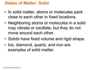 © 2018 Pearson Education, Inc.
States of Matter: Solid
• In solid matter, atoms or molecules pack
close to each other in fixed locations.
• Neighboring atoms or molecules in a solid
may vibrate or oscillate, but they do not
move around each other.
• Solids have fixed volume and rigid shape.
• Ice, diamond, quartz, and iron are
examples of solid matter.
 