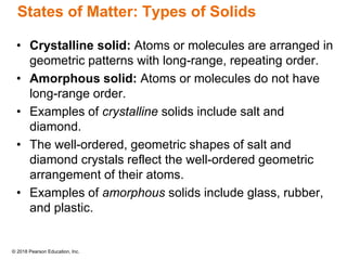 © 2018 Pearson Education, Inc.
States of Matter: Types of Solids
• Crystalline solid: Atoms or molecules are arranged in
geometric patterns with long-range, repeating order.
• Amorphous solid: Atoms or molecules do not have
long-range order.
• Examples of crystalline solids include salt and
diamond.
• The well-ordered, geometric shapes of salt and
diamond crystals reflect the well-ordered geometric
arrangement of their atoms.
• Examples of amorphous solids include glass, rubber,
and plastic.
 