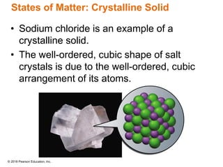 © 2018 Pearson Education, Inc.
States of Matter: Crystalline Solid
• Sodium chloride is an example of a
crystalline solid.
• The well-ordered, cubic shape of salt
crystals is due to the well-ordered, cubic
arrangement of its atoms.
 