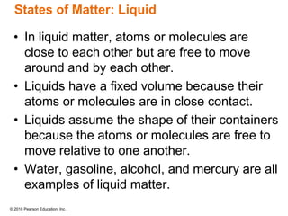 © 2018 Pearson Education, Inc.
States of Matter: Liquid
• In liquid matter, atoms or molecules are
close to each other but are free to move
around and by each other.
• Liquids have a fixed volume because their
atoms or molecules are in close contact.
• Liquids assume the shape of their containers
because the atoms or molecules are free to
move relative to one another.
• Water, gasoline, alcohol, and mercury are all
examples of liquid matter.
 