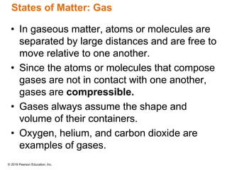 © 2018 Pearson Education, Inc.
States of Matter: Gas
• In gaseous matter, atoms or molecules are
separated by large distances and are free to
move relative to one another.
• Since the atoms or molecules that compose
gases are not in contact with one another,
gases are compressible.
• Gases always assume the shape and
volume of their containers.
• Oxygen, helium, and carbon dioxide are
examples of gases.
 