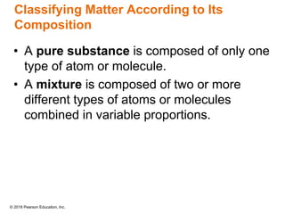 © 2018 Pearson Education, Inc.
Classifying Matter According to Its
Composition
• A pure substance is composed of only one
type of atom or molecule.
• A mixture is composed of two or more
different types of atoms or molecules
combined in variable proportions.
 