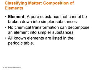 © 2018 Pearson Education, Inc.
Classifying Matter: Composition of
Elements
• Element: A pure substance that cannot be
broken down into simpler substances
• No chemical transformation can decompose
an element into simpler substances.
• All known elements are listed in the
periodic table.
 