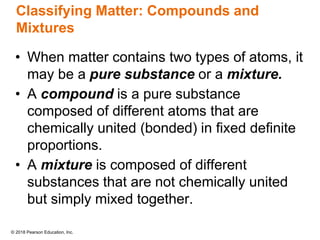 © 2018 Pearson Education, Inc.
Classifying Matter: Compounds and
Mixtures
• When matter contains two types of atoms, it
may be a pure substance or a mixture.
• A compound is a pure substance
composed of different atoms that are
chemically united (bonded) in fixed definite
proportions.
• A mixture is composed of different
substances that are not chemically united
but simply mixed together.
 