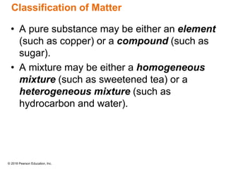 © 2018 Pearson Education, Inc.
Classification of Matter
• A pure substance may be either an element
(such as copper) or a compound (such as
sugar).
• A mixture may be either a homogeneous
mixture (such as sweetened tea) or a
heterogeneous mixture (such as
hydrocarbon and water).
 