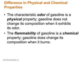 © 2018 Pearson Education, Inc.
Difference in Physical and Chemical
Properties
• The characteristic odor of gasoline is a
physical property; gasoline does not
change its composition when it exhibits
its odor.
• The flammability of gasoline is a chemical
property; gasoline does change its
composition when it burns.
 