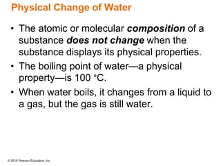 © 2018 Pearson Education, Inc.
Physical Change of Water
• The atomic or molecular composition of a
substance does not change when the
substance displays its physical properties.
• The boiling point of water—a physical
property—is 100 °C.
• When water boils, it changes from a liquid to
a gas, but the gas is still water.
 