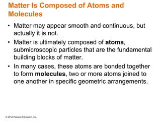 © 2018 Pearson Education, Inc.
Matter Is Composed of Atoms and
Molecules
• Matter may appear smooth and continuous, but
actually it is not.
• Matter is ultimately composed of atoms,
submicroscopic particles that are the fundamental
building blocks of matter.
• In many cases, these atoms are bonded together
to form molecules, two or more atoms joined to
one another in specific geometric arrangements.
 