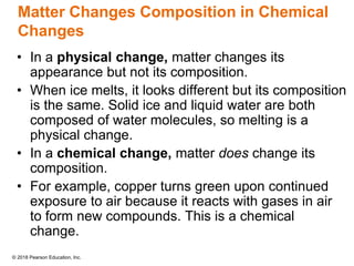 © 2018 Pearson Education, Inc.
Matter Changes Composition in Chemical
Changes
• In a physical change, matter changes its
appearance but not its composition.
• When ice melts, it looks different but its composition
is the same. Solid ice and liquid water are both
composed of water molecules, so melting is a
physical change.
• In a chemical change, matter does change its
composition.
• For example, copper turns green upon continued
exposure to air because it reacts with gases in air
to form new compounds. This is a chemical
change.
 