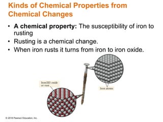 © 2018 Pearson Education, Inc.
Kinds of Chemical Properties from
Chemical Changes
• A chemical property: The susceptibility of iron to
rusting
• Rusting is a chemical change.
• When iron rusts it turns from iron to iron oxide.
 