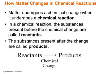 © 2018 Pearson Education, Inc.
How Matter Changes in Chemical Reactions
• Matter undergoes a chemical change when
it undergoes a chemical reaction.
• In a chemical reaction, the substances
present before the chemical change are
called reactants.
• The substances present after the change
are called products.
 