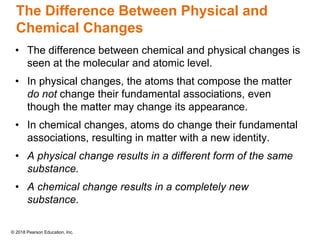 © 2018 Pearson Education, Inc.
The Difference Between Physical and
Chemical Changes
• The difference between chemical and physical changes is
seen at the molecular and atomic level.
• In physical changes, the atoms that compose the matter
do not change their fundamental associations, even
though the matter may change its appearance.
• In chemical changes, atoms do change their fundamental
associations, resulting in matter with a new identity.
• A physical change results in a different form of the same
substance.
• A chemical change results in a completely new
substance.
 