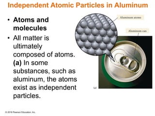 © 2018 Pearson Education, Inc.
Independent Atomic Particles in Aluminum
• Atoms and
molecules
• All matter is
ultimately
composed of atoms.
(a) In some
substances, such as
aluminum, the atoms
exist as independent
particles.
 