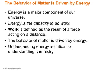 © 2018 Pearson Education, Inc.
The Behavior of Matter Is Driven by Energy
• Energy is a major component of our
universe.
• Energy is the capacity to do work.
• Work is defined as the result of a force
acting on a distance.
• The behavior of matter is driven by energy.
• Understanding energy is critical to
understanding chemistry.
 