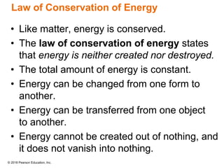 © 2018 Pearson Education, Inc.
Law of Conservation of Energy
• Like matter, energy is conserved.
• The law of conservation of energy states
that energy is neither created nor destroyed.
• The total amount of energy is constant.
• Energy can be changed from one form to
another.
• Energy can be transferred from one object
to another.
• Energy cannot be created out of nothing, and
it does not vanish into nothing.
 