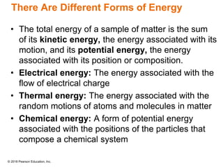© 2018 Pearson Education, Inc.
There Are Different Forms of Energy
• The total energy of a sample of matter is the sum
of its kinetic energy, the energy associated with its
motion, and its potential energy, the energy
associated with its position or composition.
• Electrical energy: The energy associated with the
flow of electrical charge
• Thermal energy: The energy associated with the
random motions of atoms and molecules in matter
• Chemical energy: A form of potential energy
associated with the positions of the particles that
compose a chemical system
 