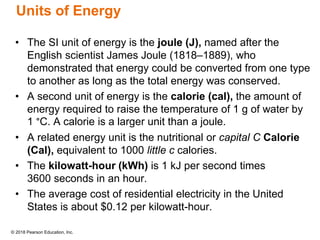 © 2018 Pearson Education, Inc.
Units of Energy
• The SI unit of energy is the joule (J), named after the
English scientist James Joule (1818–1889), who
demonstrated that energy could be converted from one type
to another as long as the total energy was conserved.
• A second unit of energy is the calorie (cal), the amount of
energy required to raise the temperature of 1 g of water by
1 °C. A calorie is a larger unit than a joule.
• A related energy unit is the nutritional or capital C Calorie
(Cal), equivalent to 1000 little c calories.
• The kilowatt-hour (kWh) is 1 kJ per second times
3600 seconds in an hour.
• The average cost of residential electricity in the United
States is about $0.12 per kilowatt-hour.
 