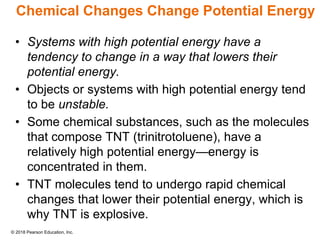 © 2018 Pearson Education, Inc.
Chemical Changes Change Potential Energy
• Systems with high potential energy have a
tendency to change in a way that lowers their
potential energy.
• Objects or systems with high potential energy tend
to be unstable.
• Some chemical substances, such as the molecules
that compose TNT (trinitrotoluene), have a
relatively high potential energy—energy is
concentrated in them.
• TNT molecules tend to undergo rapid chemical
changes that lower their potential energy, which is
why TNT is explosive.
 