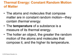 © 2018 Pearson Education, Inc.
Thermal Energy: Constant Random Motion
of Matter
• The atoms and molecules that compose
matter are in constant random motion—they
contain thermal energy.
• The temperature of a substance is a
measure of its thermal energy.
• The hotter an object, the greater the random
motion of the atoms and molecules that
compose it, and the higher its temperature.
 