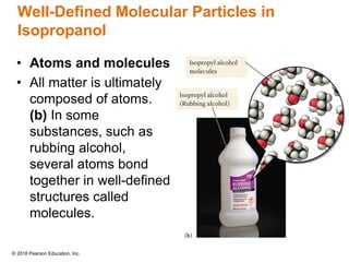 © 2018 Pearson Education, Inc.
Well-Defined Molecular Particles in
Isopropanol
• Atoms and molecules
• All matter is ultimately
composed of atoms.
(b) In some
substances, such as
rubbing alcohol,
several atoms bond
together in well-defined
structures called
molecules.
 