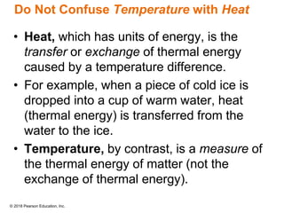 © 2018 Pearson Education, Inc.
Do Not Confuse Temperature with Heat
• Heat, which has units of energy, is the
transfer or exchange of thermal energy
caused by a temperature difference.
• For example, when a piece of cold ice is
dropped into a cup of warm water, heat
(thermal energy) is transferred from the
water to the ice.
• Temperature, by contrast, is a measure of
the thermal energy of matter (not the
exchange of thermal energy).
 