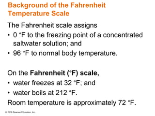 © 2018 Pearson Education, Inc.
Background of the Fahrenheit
Temperature Scale
The Fahrenheit scale assigns
• 0 °F to the freezing point of a concentrated
saltwater solution; and
• 96 °F to normal body temperature.
On the Fahrenheit (°F) scale,
• water freezes at 32 °F; and
• water boils at 212 °F.
Room temperature is approximately 72 °F.
 