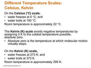 © 2018 Pearson Education, Inc.
Different Temperature Scales:
Celsius, Kelvin
On the Celsius (°C) scale,
• water freezes at 0 °C; and
• water boils at 100 °C.
Room temperature is approximately 22 °C.
The Kelvin (K) scale avoids negative temperatures by
assigning 0 K to the coldest temperature possible,
absolute zero.
• Absolute zero is the temperature at which molecular motion
virtually stops.
On the Kelvin (K) scale,
• water freezes at 273 K; and
• water boils at 373 K.
Room temperature is approximately 295 K.
 