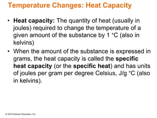 © 2018 Pearson Education, Inc.
Temperature Changes: Heat Capacity
• Heat capacity: The quantity of heat (usually in
joules) required to change the temperature of a
given amount of the substance by 1 °C (also in
kelvins)
• When the amount of the substance is expressed in
grams, the heat capacity is called the specific
heat capacity (or the specific heat) and has units
of joules per gram per degree Celsius, J/g °C (also
in kelvins).
 