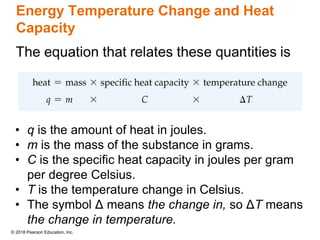 © 2018 Pearson Education, Inc.
Energy Temperature Change and Heat
Capacity
• q is the amount of heat in joules.
• m is the mass of the substance in grams.
• C is the specific heat capacity in joules per gram
per degree Celsius.
• T is the temperature change in Celsius.
• The symbol Δ means the change in, so ΔT means
the change in temperature.
 