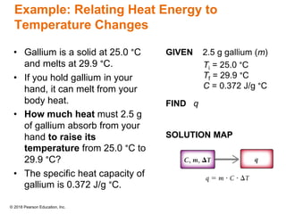 © 2018 Pearson Education, Inc.
Example: Relating Heat Energy to
Temperature Changes
• Gallium is a solid at 25.0 °C
and melts at 29.9 °C.
• If you hold gallium in your
hand, it can melt from your
body heat.
• How much heat must 2.5 g
of gallium absorb from your
hand to raise its
temperature from 25.0 °C to
29.9 °C?
• The specific heat capacity of
gallium is 0.372 J/g °C.
GIVEN 2.5 g gallium (m)
Ti = 25.0 °C
Tf = 29.9 °C
C = 0.372 J/g °C
FIND q
SOLUTION MAP
 