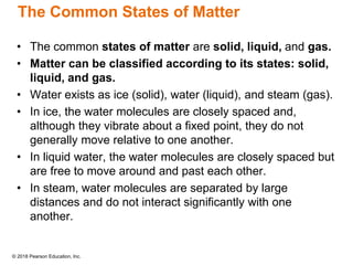 © 2018 Pearson Education, Inc.
The Common States of Matter
• The common states of matter are solid, liquid, and gas.
• Matter can be classified according to its states: solid,
liquid, and gas.
• Water exists as ice (solid), water (liquid), and steam (gas).
• In ice, the water molecules are closely spaced and,
although they vibrate about a fixed point, they do not
generally move relative to one another.
• In liquid water, the water molecules are closely spaced but
are free to move around and past each other.
• In steam, water molecules are separated by large
distances and do not interact significantly with one
another.
 
