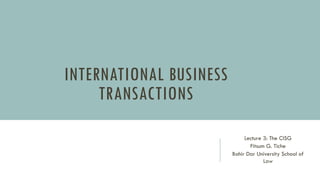 INTERNATIONAL BUSINESS
TRANSACTIONS
Lecture 3: The CISG
Fitsum G. Tiche
Bahir Dar University School of
Law
 