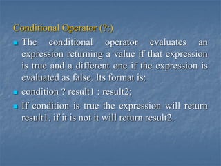Conditional Operator (?:)
 The conditional operator evaluates an
expression returning a value if that expression
is true and a different one if the expression is
evaluated as false. Its format is:
 condition ? result1 : result2;
 If condition is true the expression will return
result1, if it is not it will return result2.
 