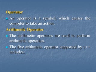 Operator
 An operator is a symbol, which causes the
compiler to take an action.
Arithmetic Operator
 The arithmetic operators are used to perform
arithmetic operation.
 The five arithmetic operator supported by c++
includes:
 