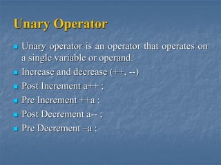 Unary Operator
 Unary operator is an operator that operates on
a single variable or operand.
 Increase and decrease (++, --)
 Post Increment a++ ;
 Pre Increment ++a ;
 Post Decrement a-- ;
 Pre Decrement –a ;
 