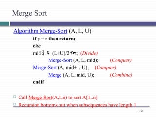13
Algorithm Merge-Sort (A, L, U)
if p = r then return;
else
mid   (L+U)/2; (Divide)
Merge-Sort (A, L, mid); (Conquer)
Merge-Sort (A, mid+1, U); (Conquer)
Merge (A, L, mid, U); (Combine)
endif
 Call Merge-Sort(A,1,n) to sort A[1..n]
 Recursion bottoms out when subsequences have length 1
Merge Sort
 