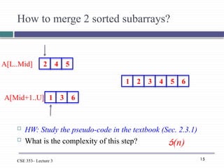 15
CSE 353– Lecture 3
How to merge 2 sorted subarrays?
 HW: Study the pseudo-code in the textbook (Sec. 2.3.1)
 What is the complexity of this step? (n)
2 4 5
1 3 6
A[L..Mid]
A[Mid+1..U]
1 2 3 4 5 6
 