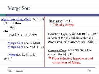 16
CSE 353– Lecture 3
Algorithm Merge-Sort (A, L, U)
if L = U then
return
else
Mid   (L+U)/2
Merge-Sort (A, L, Mid)
Merge-Sort (A, Mid+1, U)
Merge(A, L, Mid, U)
endif
Merge Sort
Base case: L = U
 Trivially correct
Inductive hypothesis: MERGE-SORT
is correct for any subarray that is a
strict (smaller) subset of A[L, Mid].
General Case: MERGE-SORT is
correct for A[L, U].
From inductive hypothesis and
correctness of Merge.
 