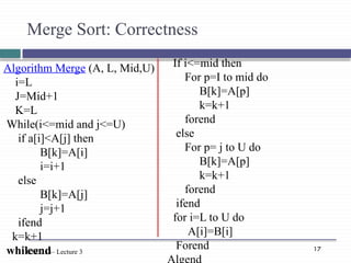 17
CSE 353– Lecture 3
Algorithm Merge (A, L, Mid,U)
i=L
J=Mid+1
K=L
While(i<=mid and j<=U)
if a[i]<A[j] then
B[k]=A[i]
i=i+1
else
B[k]=A[j]
j=j+1
ifend
k=k+1
whileend
Merge Sort: Correctness
If i<=mid then
For p=I to mid do
B[k]=A[p]
k=k+1
forend
else
For p= j to U do
B[k]=A[p]
k=k+1
forend
ifend
for i=L to U do
A[i]=B[i]
Forend
 