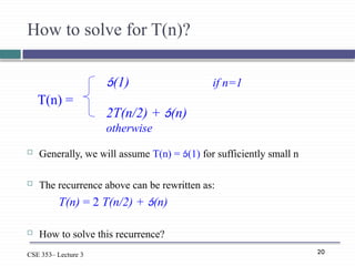 20
CSE 353– Lecture 3
How to solve for T(n)?
 Generally, we will assume T(n) = (1) for sufficiently small n
 The recurrence above can be rewritten as:
T(n) = 2 T(n/2) + (n)
 How to solve this recurrence?
(1) if n=1
2T(n/2) + (n)
otherwise
T(n) =
 