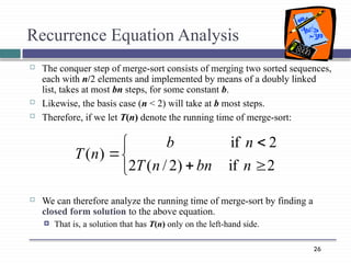 26
Recurrence Equation Analysis
 The conquer step of merge-sort consists of merging two sorted sequences,
each with n/2 elements and implemented by means of a doubly linked
list, takes at most bn steps, for some constant b.
 Likewise, the basis case (n < 2) will take at b most steps.
 Therefore, if we let T(n) denote the running time of merge-sort:
 We can therefore analyze the running time of merge-sort by finding a
closed form solution to the above equation.
 That is, a solution that has T(n) only on the left-hand side.







2
if
)
2
/
(
2
2
if
)
(
n
bn
n
T
n
b
n
T
 