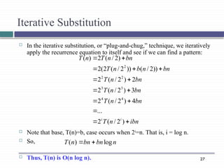 27
Iterative Substitution
 In the iterative substitution, or “plug-and-chug,” technique, we iteratively
apply the recurrence equation to itself and see if we can find a pattern:
 Note that base, T(n)=b, case occurs when 2i
=n. That is, i = log n.
 So,
 Thus, T(n) is O(n log n).
ibn
n
T
bn
n
T
bn
n
T
bn
n
T
bn
n
b
n
T
bn
n
T
n
T
i
i














)
2
/
(
2
...
4
)
2
/
(
2
3
)
2
/
(
2
2
)
2
/
(
2
))
2
/
(
))
2
/
(
2
(
2
)
2
/
(
2
)
(
4
4
3
3
2
2
2
n
bn
bn
n
T log
)
( 

 