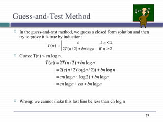 29
Guess-and-Test Method
 In the guess-and-test method, we guess a closed form solution and then
try to prove it is true by induction:
 Guess: T(n) < cn log n.
 Wrong: we cannot make this last line be less than cn log n
n
bn
cn
n
cn
n
bn
n
cn
n
bn
n
n
c
n
bn
n
T
n
T
log
log
log
)
2
log
(log
log
))
2
/
log(
)
2
/
(
(
2
log
)
2
/
(
2
)
(

















2
if
log
)
2
/
(
2
2
if
)
(
n
n
bn
n
T
n
b
n
T
 