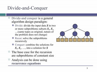 3
Divide-and-Conquer
 Divide-and conquer is a general
algorithm design paradigm:
 Divide: divide the input data S in two
or more subproblems subsets S1, S2,
…(same types as original, nature of
the problem does not change)
 Recur: solve the subproblems
recursively
 Conquer: combine the solutions for
S1, S2, …, into a solution for S
 The base case for the recursion
are subproblems of constant size
 Analysis can be done using
recurrence equations
 