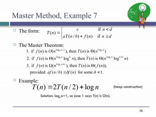 38
Master Method, Example 7
 The form:
 The Master Theorem:
 Example:







d
n
n
f
b
n
aT
d
n
c
n
T
if
)
(
)
/
(
if
)
(
.
1
some
for
)
(
)
/
(
provided
)),
(
(
is
)
(
then
),
(
is
)
(
if
3.
)
log
(
is
)
(
then
),
log
(
is
)
(
if
2.
)
(
is
)
(
then
),
(
is
)
(
if
1.
log
1
log
log
log
log














n
f
b
n
af
n
f
n
T
n
n
f
n
n
n
T
n
n
n
f
n
n
T
n
O
n
f
a
k
a
k
a
a
a
b
b
b
b
b
n
n
T
n
T log
)
2
/
(
2
)
( 

Solution: logba=1, so case 1 says T(n) is O(n).
(heap construction)
 