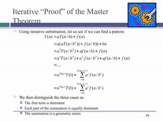 39
Iterative “Proof” of the Master
Theorem
 Using iterative substitution, let us see if we can find a pattern:
 We then distinguish the three cases as
 The first term is dominant
 Each part of the summation is equally dominant
 The summation is a geometric series























1
)
(log
0
log
1
)
(log
0
log
2
2
3
3
2
2
2
)
/
(
)
1
(
)
/
(
)
1
(
.
.
.
)
(
)
/
(
)
/
(
)
/
(
)
(
)
/
(
)
/
(
))
/
(
))
/
(
(
)
(
)
/
(
)
(
n
i
i
i
a
n
i
i
i
n
b
b
b
b
b
n
f
a
T
n
b
n
f
a
T
a
n
f
b
n
af
b
n
f
a
b
n
T
a
n
f
b
n
af
b
n
T
a
bn
b
n
f
b
n
aT
a
n
f
b
n
aT
n
T
 