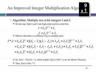 41
An Improved Integer Multiplication Algorithm
 Algorithm: Multiply two n-bit integers I and J.
 Divide step: Split I and J into high-order and low-order bits
 Observe that there is a different way to multiply parts:
 So, T(n) = 3T(n/2) + n, which implies T(n) is O(nlog
2
3
), by the Master Theorem.
 Thus, T(n) is O(n1.585
).
l
n
h
l
n
h
J
J
J
I
I
I




2
/
2
/
2
2
l
l
n
h
l
l
h
n
h
h
l
l
n
l
l
h
h
h
l
h
h
l
l
l
h
n
h
h
l
l
n
l
l
h
h
h
l
l
h
n
h
h
J
I
J
I
J
I
J
I
J
I
J
I
J
I
J
I
J
I
J
I
J
I
J
I
J
I
J
I
J
I
J
J
I
I
J
I
J
I



















2
/
2
/
2
/
2
)
(
2
2
]
)
[(
2
2
]
)
)(
[(
2
*
 